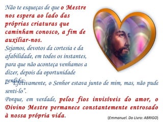 – “ Efetivamente, o Senhor estava junto de mim, mas, não pude senti-lo”. Porque, em verdade,  pelos fios invisíveis do amor, o Divino Mestre permanece constantemente entrosado à nossa própria vida . Não te esqueças de que  o Mestre nos espera ao lado das próprias criaturas que caminham conosco, a fim de auxiliar-nos. Sejamos, devotos da cortesia e da afabilidade, em todos os instantes, para que não aconteça venhamos a dizer, depois da oportunidade perdida: ( Emmanuel. Do Livro: ABRIGO ) 