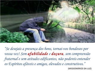 (MISSIONÁRIOS DA LUZ) “ Se desejais a presença dos bons, tornai-vos bondosos por vossa vez! Sem  afabilidade   e  doçura , sem compreensão fraternal e sem atitudes edificantes, não podereis entender os Espíritos afáveis e amigos, elevados e construtivos.” 