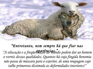 “ A educação e a freqüentação do mundo podem dar ao homem o verniz dessas qualidades. Quantos há cuja fingida bonomia não passa de máscara para o exterior, de uma roupagem cujo talhe primoroso dissimula as deformidades interiores!” “ Entretanto, nem sempre há que fiar nas aparências.” 