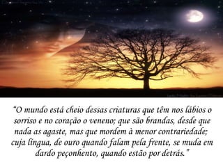 “ O mundo está cheio dessas criaturas que têm nos lábios o sorriso e no coração o veneno;  que são brandas, desde que nada as agaste, mas que mordem à menor contrariedade;  cuja língua, de ouro quando falam pela frente, se muda em dardo peçonhento, quando estão por   detrás.” 