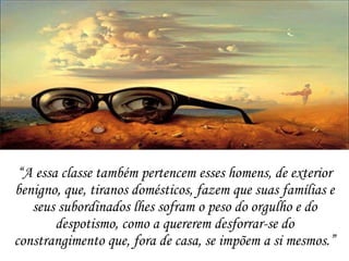 “ A essa classe também pertencem esses homens, de exterior benigno, que, tiranos domésticos, fazem que suas famílias e seus subordinados lhes sofram o peso do orgulho e do despotismo, como a quererem desforrar-se do constrangimento que, fora de casa, se impõem a si mesmos.” 