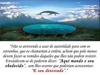 “ Não se atrevendo a usar de autoridade para com os estranhos, que os chamariam à ordem, acham que pelo menos devem fazer-se temidos daqueles que lhes não podem resistir. Envaidecem-se de poderem dizer:  “ Aqui mando e sou obedecido ”,  sem lhes ocorrer que poderiam acrescentar:  “ E sou detestado ”.” 