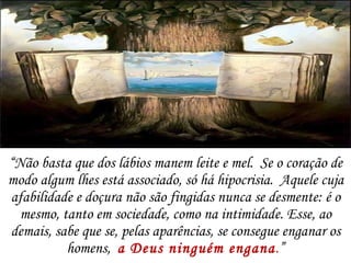 “ Não basta que dos lábios manem leite e mel.  Se o coração de modo algum lhes está associado, só há hipocrisia.  Aquele cuja afabilidade e doçura não são fingidas nunca se desmente: é o mesmo, tanto em sociedade, como na intimidade. Esse, ao demais, sabe que se, pelas aparências, se consegue enganar os homens,  a Deus ninguém engana . ” 