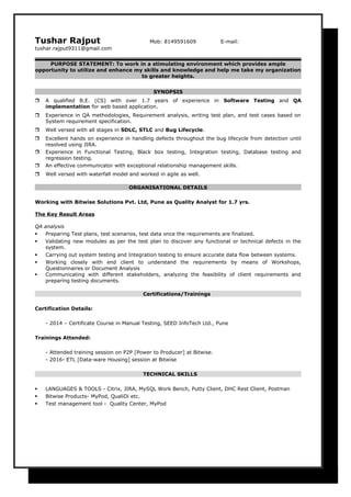 Tushar Rajput Mob: 8149591609 E-mail:
tushar.rajput9311@gmail.com
PURPOSE STATEMENT: To work in a stimulating environment which provides ample
opportunity to utilize and enhance my skills and knowledge and help me take my organization
to greater heights.
SYNOPSIS
 A qualified B.E. (CS) with over 1.7 years of experience in Software Testing and QA
implementation for web based application.
 Experience in QA methodologies, Requirement analysis, writing test plan, and test cases based on
System requirement specification.
 Well versed with all stages in SDLC, STLC and Bug Lifecycle.
 Excellent hands on experience in handling defects throughout the bug lifecycle from detection until
resolved using JIRA.
 Experience in Functional Testing, Black box testing, Integration testing, Database testing and
regression testing.
 An effective communicator with exceptional relationship management skills.
 Well versed with waterfall model and worked in agile as well.
ORGANISATIONAL DETAILS
Working with Bitwise Solutions Pvt. Ltd, Pune as Quality Analyst for 1.7 yrs.
The Key Result Areas
QA analysis
 Preparing Test plans, test scenarios, test data once the requirements are finalized.
 Validating new modules as per the test plan to discover any functional or technical defects in the
system.
 Carrying out system testing and Integration testing to ensure accurate data flow between systems.
 Working closely with end client to understand the requirements by means of Workshops,
Questionnaires or Document Analysis
 Communicating with different stakeholders, analyzing the feasibility of client requirements and
preparing testing documents.
Certifications/Trainings
Certification Details:
- 2014 – Certificate Course in Manual Testing, SEED InfoTech Ltd., Pune
Trainings Attended:
- Attended training session on P2P [Power to Producer] at Bitwise.
- 2016- ETL [Data-ware Housing] session at Bitwise
TECHNICAL SKILLS
 LANGUAGES & TOOLS - Citrix, JIRA, MySQL Work Bench, Putty Client, DHC Rest Client, Postman
 Bitwise Products- MyPod, QualiDi etc.
 Test management tool - Quality Center, MyPod
 