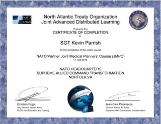 North Atlantic Treaty Organization
Joint Advanced Distributed Learning
Presents this
CERTIFICATE OF COMPLETION
to
SGT Kevin Parrish
for the completion of the online course
NATO/Partner Joint Medical Planners' Course (JMPC)
11. Oct 2015
NATO HEADQUARTERS
SUPREME ALLIED COMMAND TRANSFORMATION
NORFOLK,VA
Dzintars Roga, Jean-Paul Paloméros,
Brig General, Latvian Army General, French Air Force
ACOS Joint Education and Training Supreme Allied Commander Transformation
 