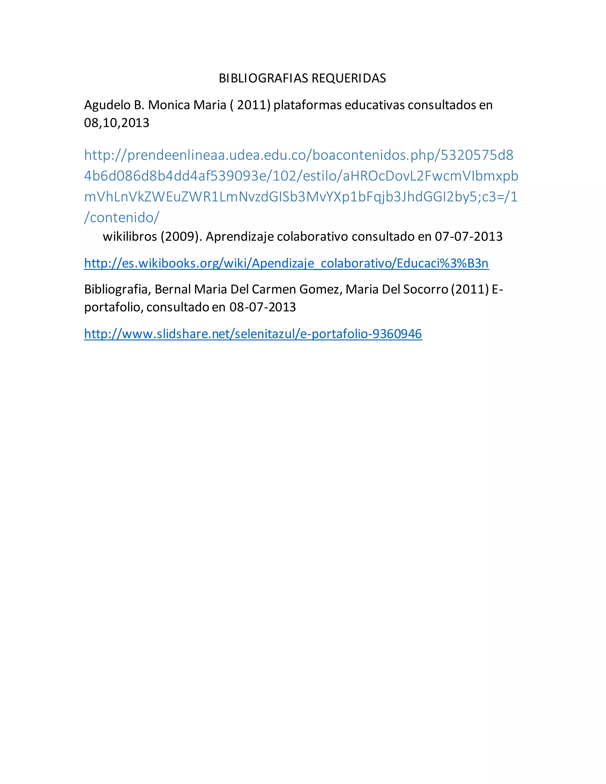BIBLIOGRAFIAS REQUERIDAS 
Agudelo B. Monica Maria ( 2011) plataformas educativas consultados en 
08,10,2013 
http://prendeenlineaa.udea.edu.co/boacontenidos.php/5320575d8 
4b6d086d8b4dd4af539093e/102/estilo/aHROcDovL2FwcmVIbmxpb 
mVhLnVkZWEuZWR1LmNvzdGISb3MvYXp1bFqjb3JhdGGI2by5;c3=/1 
/contenido/ 
wikilibros (2009). Aprendizaje colaborativo consultado en 07-07-2013 
http://es.wikibooks.org/wiki/Apendizaje_colaborativo/Educaci%3%B3n 
Bibliografia, Bernal Maria Del Carmen Gomez, Maria Del Socorro (2011) E-portafolio, 
consultado en 08-07-2013 
http://www.slidshare.net/selenitazul/e-portafolio-9360946 

