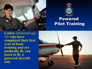 Cadets  (minimum age 16)  who have completed their first year of basic training and are medically fit, can learn to fly a powered aircraft solo Powered  Pilot Training 