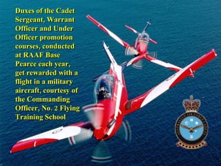 Duxes of the Cadet Sergeant, Warrant Officer and Under Officer promotion courses, conducted at RAAF Base Pearce each year, get rewarded with a flight in a military aircraft, courtesy of the Commanding Officer, No. 2 Flying Training School 
