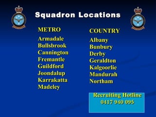 Squadron Locations METRO Armadale Bullsbrook Cannington Fremantle Guildford Joondalup Karrakatta Madeley COUNTRY Albany Bunbury Derby Geraldton Kalgoorlie Mandurah Northam Recruiting Hotline 0417 940 095 
