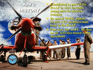 AAFC HISTORY Established as part of the RAAF in 1941 to ready young men for aircrew training  By end of WWII, almost 12,000 ATC members had been in the RAAF Post-war, the AAFC  became an air activities-based youth movement 