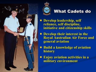 What Cadets do Develop leadership, self reliance, self discipline, initiative and citizenship skills Develop their interest in the Royal Australian Air Force and general aviation  Build a knowledge of aviation history Enjoy aviation activities in a military environment 