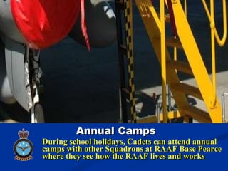 During school holidays, Cadets can attend annual camps with other Squadrons at RAAF Base Pearce where they see how the RAAF lives and works Annual Camps 