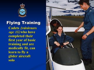 Flying Training Cadets  (minimum age 15)  who have completed their first year of basic training and are medically fit, can learn to fly a glider aircraft solo 