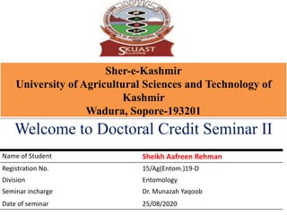 Sher-e-Kashmir
University of Agricultural Sciences and Technology of
Kashmir
Wadura, Sopore-193201
Welcome to Doctoral Credit Seminar II
Name of Student Sheikh Aafreen Rehman
Registration No. 15/Ag(Entom.)19-D
Division Entomology
Seminar incharge Dr. Munazah Yaqoob
Date of seminar 25/08/2020
 
