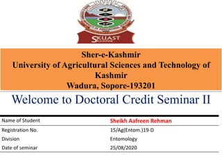 Sher-e-Kashmir
University of Agricultural Sciences and Technology of
Kashmir
Wadura, Sopore-193201
Welcome to Doctoral Credit Seminar II
Name of Student Sheikh Aafreen Rehman
Registration No. 15/Ag(Entom.)19-D
Division Entomology
Date of seminar 25/08/2020
 