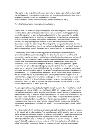 “The reality on the cusp of the millennium is a fractured global order which…puts most of
the world’s people in contact with one another, but simultaneously maintains deep fissures
between different countries and people within countries.”
(Culture and Civil Society: New Relationships with the Third Sector, 2001)
The role of cultural policy in strengthening civil society.
Globalisation has lead to the migration of people from their indigenous lands to foreign
countries. Large urban centres across the world are now so called ‘melting pots’ where
people from a variety of races and cultures live together in close proximity. The world is
poised to undergo changes as significant as the evolution of man from the hunter to the
birth of social man in Babylon. This modern era represents dramatic changes as the ideas,
cultures, and languages of people scattered all over the world previously, are now
disseminated across the global village. Accounting for the changes resulting from this new
dynamic is of vital importance for a strong civil society. Cultural policy is uniquely positioned
with the tools to help smooth the conversion of isolated societies to a pan-global society.
Contemporary global order is increasingly the outcome of a plexus shaped by both
government and non-governmental agents. The deep fissures between countries and
communities are characterised by political upheaval and instability, intolerance and hatred,
changing value systems and a growing proclivity towards individualism and materialism.
Globalisation dramatically increases the interrelation between every sector: political,
economical, social, and cultural. For policy makers to address global problems a global
perspective is required. To acquire this perspective the participation of people in every
sector and at every level is essential to facilitate the formulation of policy that promotes an
embracing and understanding society. The World Commission on Culture and Development
in their report ‘Our Creative Diversity’ states that: “At the political level, there is a need for
the role and procedures of governments to be radically and creatively reappraised. It is
essential that some government functions be delegated both downwards and upwards. Such
delegation of authority or decentralisation could go a long way towards helping resolve
contentious issues, not least by ensuring that governments are more accessible to us, the
citizens they are elected to serve.” (1995: 8)
There is a general consensus that cultural policy broadly concerns the overall framework of
measures in the cultural field (In from the Margins: 1997, 33). However, neither culture nor
civil society is an absolute, clear, definable, unambiguous concept. Both concepts will likely
mean different things to different people. In the words of the Declaration of Mondiacult: “In
the widest sense, culture may now be said to be the whole complex of distinctive spiritual,
material, intellectual and emotional features that characterises a society or social group. It
includes not only the arts and letter, but also modes of life, the fundamental rights of the
human being, value systems, traditions and beliefs.” (World Conference on Cultural Policies,
UNESCO: 1982)
The interpretation of civil society also varies across disciplines and contexts. For the purpose
of this paper it will be taken as being: “the part of a society which is neither state nor private
sector, a large and diverse sector which in general is understood to range from the individual
at one end to large non-governmental organisations, national and international at the
other.” (Civil Society: 2000, 1) Perhaps the simplest way to see civil society is as a ‘third
sector’, distinct from government and business. In this view, civil society refers to the so-
called ‘intermediary institutions’ that act as a medium through which communities can
 