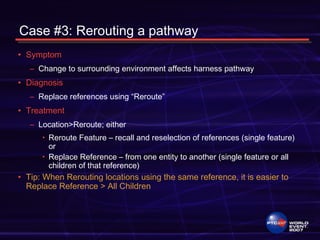 Case #3: Rerouting a pathway
• Symptom
– Change to surrounding environment affects harness pathway
• Diagnosis
– Replace references using “Reroute”
• Treatment
– Location>Reroute; either
• Reroute Feature – recall and reselection of references (single feature)
or
• Replace Reference – from one entity to another (single feature or all
children of that reference)
• Tip: When Rerouting locations using the same reference, it is easier to
Replace Reference > All Children
 