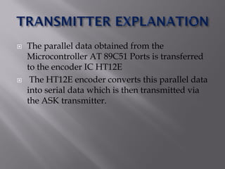  The parallel data obtained from the
Microcontroller AT 89C51 Ports is transferred
to the encoder IC HT12E
 The HT12E encoder converts this parallel data
into serial data which is then transmitted via
the ASK transmitter.
 