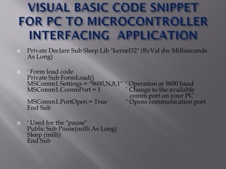  Private Declare Sub Sleep Lib "kernel32" (ByVal dw Milliseconds
As Long)
 ' Form load code
Private Sub FormLoad()
MSComm1.Settings = "9600,N,8,1" „ Operation at 9600 baud
MSComm1.CommPort = 1 ‟ Change to the available
comm port on your PC
MSComm1.PortOpen = True „ Opens communication port
End Sub
 ' Used for the "pause"
Public Sub Pause(milli As Long)
Sleep (milli)
End Sub
 