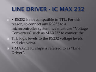  • RS232 is not compatible to TTL. For this
reason, to connect any RS232 to a
microcontroller system, we must use “Voltage
Converters” such as MAX232 to convert the
 TTL logic levels to the RS232 voltage levels,
and vice versa.
 • MAX232 IC chips is referred to as “Line
Driver”.
 