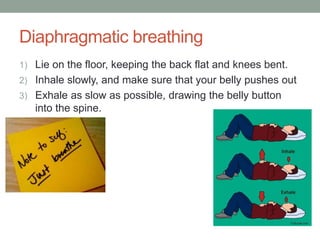 Diaphragmatic breathing
1) Lie on the floor, keeping the back flat and knees bent.
2) Inhale slowly, and make sure that your belly pushes out
3) Exhale as slow as possible, drawing the belly button
into the spine.
 