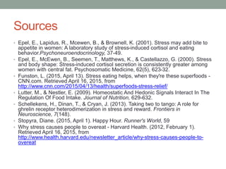 Sources
• Epel, E., Lapidus, R., Mcewen, B., & Brownell, K. (2001). Stress may add bite to
appetite in women: A laboratory study of stress-induced cortisol and eating
behavior.Psychoneuroendocrinology, 37-49.
• Epel, E., McEwen, B., Seemen, T., Matthews, K., & Castellazzo, G. (2000). Stress
and body shape: Stress-induced cortisol secretion is consistently greater among
women with central fat. Psychosomatic Medicine, 62(5), 623-32.
• Funston, L. (2015, April 13). Stress eating helps, when they're these superfoods -
CNN.com. Retrieved April 16, 2015, from
http://www.cnn.com/2015/04/13/health/superfoods-stress-relief/
• Lutter, M., & Nestler, E. (2009). Homeostatic And Hedonic Signals Interact In The
Regulation Of Food Intake. Journal of Nutrition, 629-632.
• Schellekens, H., Dinan, T., & Cryan, J. (2013). Taking two to tango: A role for
ghrelin receptor heterodimerization in stress and reward. Frontiers in
Neuroscience, 7(148).
• Stopyra, Diane. (2015, April 1). Happy Hour. Runner's World, 59
• Why stress causes people to overeat - Harvard Health. (2012, February 1).
Retrieved April 16, 2015, from
http://www.health.harvard.edu/newsletter_article/why-stress-causes-people-to-
overeat
 