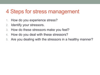 4 Steps for stress management
1. How do you experience stress?
2. Identify your stressors.
3. How do these stressors make you feel?
4. How do you deal with these stressors?
5. Are you dealing with the stressors in a healthy manner?
 