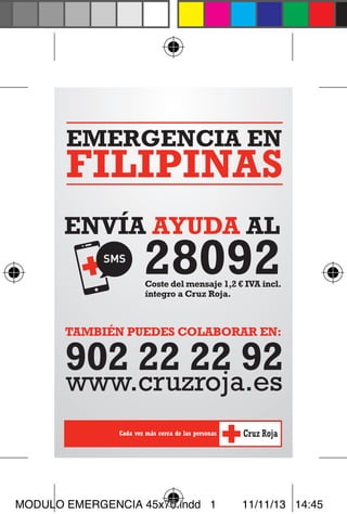 EMERGENCIA EN

FILIPINAS
ENVÍA AYUDA AL

28092

Coste del mensaje 1,2 € IVA incl.
íntegro a Cruz Roja.

También puedes colaborar en:

902 22 22 92
www.cruzroja.es

MODULO EMERGENCIA 45x70.indd 1

11/11/13 14:45

 