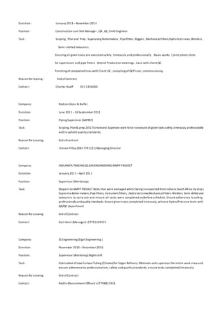 Duration : January 2013 –November 2013
Position : Construction cum Site Manager , QA, QC ,Field Engineer
Task : Scoping , Plan and Prep . Supervising Boilermakers , Pipefitters ,Riggers , MechanicalFitters,Hydrotestcrews,Welders ,
Semi –skilled labourers .
Ensuring all given tasks are executed safely , timeously and professionally . Navis-works [print photo shots
for supervisors and pipe fitters . Attend Production meetings , liase with client QC .
Punching ofcompleted lines with Client QC , compiling ofQCP‘s etc ,commissioning
Reason for leaving : End ofContract
Contact : Charles Raaff 031 5356000
Company: Rodcon (Goss & Balfe)
Duration: June 2011 –16 September 2011
Position: Piping Supervisor (SAPREF)
Task: Scoping, Plan& prep 2011 Turnaround.Supervise work-force toexecuteallgiven tasks safely,timeously, professionally
and to uphold quality standards,
Reason for Leaving: End ofcontract
Contact: Kresen Pillay (083 7791121) Managing Director
Company: INDLANIFATRADING (ELGIN ENGINEERING) NMPP PROJECT
Duration: January 2011 –April 2011
Position: Supervisor (Workshop)
Task: (Repairs to NMPP PROJECTSkids that were damaged whilst being transported from India to South Africa by ship)
SuperviseBoiler-makers,Pipe fitters, Instrument fitters, ,Hydrotestcrew,MechanicalFitters Welders, Semi-skilled and
Labourers to carry-out and ensure all tasks were completed on/before schedule. Ensure adherence to safety,
professionallyandquality standards. Ensuregiven tasks completed timeously, witness Hydro/Pressure tests with
QA/QC department
Reason for Leaving: End ofContract
Contact: Cori Henri (Manager) +27791149171
Company: SS Engineering (Elgin Engineering )
Duration: November 2010 –December 2010
Position: Supervisor (Workshop) Night shift
Task: Fabrication ofnew FurnaceTubing (Chrome) for Engen Refinery. Motivate and supervise the entire work crew and
ensure adherence to professionalism, safety and quality standards, ensure tasks completed tim eously
Reason for Leaving: End ofContract
Contact: Radlin (Recruitment Officer) +27798822918
 