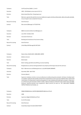 Company: Craft Corp (Fluor) SASOL 1, 2 and 3
Duration: 2005 –2010 (Broken service due to E.O.C`s)
Position: Boilermaker/Pipe fitter. Piping Supervisor
Task: Motivate,supervisethe work forcetoensure adherenceto givenactivities professionally, safety and quality standards,
ensure all given tasks completed timeously
Reason for Leaving: End ofContract
Contact: Ebie Leonard (Manager) +27722074746
Company: B&W Instuments & Electrical (Madagascar)
Duration: June 2010 –October 2010
Position: Instrument Technician
Task: Bending and installation ofinstrument tubing
Reason for Leaving: End ofContract
Contact: Ulryck Meyer(HR Manager)0119071663
Company: Rodcon (Goss & Balfe) AECI, CANELANDS, SAPREF
Duration: (Broken services)
Position: Boilermaker
Task: Boiler-making, pipe fabrication/fitting, structural welding
Reason for Leaving: Resigned due to contracts being awarded to my company and having to execute the contracts
Company: Blair`s Maintenance and Welding Services cc (ILLOVO SUGAR COMPANY)
Duration: December 2004 –April 2010
Position: Director (Owner)
Task: Supervise shutdown activities to ensure adherence to safety and quality standards. Verify pre-shutdown work
assumptions.Supervise work activities andwork force requirements tomeet requiredcompletion dates. Supervisethe
coordination ofcraftpersonnel, material andequipmentto meet schedules whileadhering to cost goals. Assign work
to craft foreman, giveinstructions relative tosafety, method, procedures anddesired results. PerformJSA`s (Job Safety
Analyses). Develop detailed crew assignments. Obtain permits for work etc. TSTI (TASK SAFETY TRAINING
INSTRUCTION) Work with QAQC, etc
Company: OMAN-PROMAN (Sohar) UNITED ARAB EMIRATES (Methanol Plant)
Duration: 2008
Position: Supervisor (Nightshift) Methanol Plant
Task: As all ofthe above
Reason for Leaving: End ofContract
Contact: Claude Ryan (Superintendent) 0624750077
 