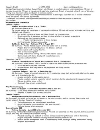 Stacey L Biehl 618/558-8304 stacey.biehl@gmail.com
Manager/Supervisor/Administrative Support/Trainer with 16 years of excellent customer service experience, 14 years of
computer experience, 11 years of managing and supervising employees, 5 years of technical writing, 3 years of delivering
training via a classroom setting and 2 years of business analysis.
Provided exemplary customer service beyond all expectations by thinking out side of the box to acquire satisfaction
above and beyond basic service requirements.
Developed, documented, and implemented all training documentation within a subsidiary of a Fortune
500 company.
Professional Experience
Dawson Logistics
Systems Manager – August 2014 to Current
Job Summary - Making It So
The current position is a combination of many positions into one. My main job function is to make everything work
effectively and efficiently.
 Any system concerns or issues are triaged through me to programmers
 Direct support for all operations and their functions, whether it be system or operations
 Document any client process changes
o Provide training documents for these changes
 Anything to make the team run smoothly
Call Center Supervisor – February 2012 to August 2014
Job Summary – Provide the best support for the call center team at all times.
 Prepare data from clients to be placed into database software
 Review data to verify quality of service
 Train all new incoming staff
 Develop and maintain training software within internal website
 Communicate with clients directly with escalated concerns
 Supervise call center staff
Collinsville Unit 10
Substitute Teacher’s Aid and Recess Aid -September 2011 to February 2012
Job Summary – Attend either a class or position to cover in the absence of any recess or teacher’s aide.
 Assist teachers during their class time
 Monitor children while they were on the playgrounds and during lunches
Woods Basement Systems
Production Assistant - April 2011 to September 2011
Job Summary – Prepare all required documents for 11 construction crews, daily and schedule jobs from the sales
team at all times during the day.
 Acquire permits for all jobs requiring permits
 Provide excellent customer service for not only customers, but the sales team and management team
 Manage a multiline phone system
 Continually have a keen sense of detail
Ariel Premium Supply
Sales and Support Team Member - November 2010 to April 2011
Job Summary – Quote pricing and establish relations with customers.
 Required to provide 100% accuracy on quotes
Dawson Logistics
Manager/Technical Writer - November 2008 to November 2010
Job Summary – Document processes and procedures for the entire company, analyze company data to verify profit
margin, establish Standard Operating Procedures.
 Verify all procedures are being followed accordingly
 Assist in answering customer service calls when necessary
 Technical support when necessary
Express-Scripts SDS
Training Specialist – June 2006 to November 2008
Job Summary - Wrote and created training documentation; Provided and presented new hire, recurrent, tactical, customer
service, data entry and client specific classroom training.
 Provided coaching and feedback to trainees and assessed their performance while in the training
program and provide individual coaching or technical training as necessary
 Worked with the management teams to assess training needs, to design, develop and maintain training
programs and materials
 