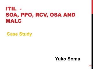 ITIL -
SOA, PPO, RCV, OSA AND
MALC
Yuko Soma
1
Case Study
 