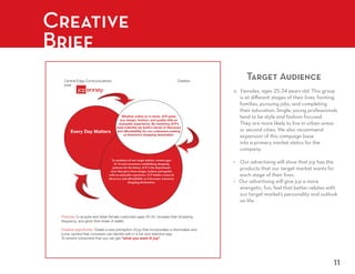 Creative
Brief
  Central Edge Communications                                                        Creative
                                                                                                Target Audience
  brief




                                         Whether online or in-store, JCP gives
                                       you design, fashion, and quality with an
                                      enjoyable experience. By renewing JCP’s
                                     style indentity we build a sense of discovery
      Every Day Matters              and affordabliltiy for our customers making
                                          us America’s shopping destination.




                                 To members of our target market, women ages
                                   25-34 and consumers establishing shopping
                                  patterns for the future, JCP is the department
                                store that gives them design, fashion and quality
                               with an enjoyable experience. JCP builds a sense of
                               discovery and affordablitly as it becomes America’s
                                              shopping destination.




 Purpose: to acquire and retain female customers ages 25-34, increase their shopping
 frequency, and grow their share of wallet.

 Creative oppurtunity: Create a new perception of jcp that incorporates a memorable and
 iconic symbol that conumers can identify with in a fun and distictive way.
 To remind consumers that you can get “what you want @ jcp”




                                                                                                                  11
 