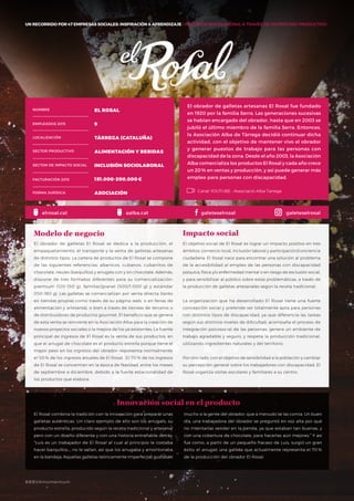 #BBVAmomentum
UN RECORRIDO POR 50 EMPRESAS SOCIALES: INSPIRACIÓN & APRENDIZAJE I PRESENTACIÓN
El obrador de galletas artesanas El Rosal fue fundado
en 1920 por la familia Serra. Las generaciones sucesivas
se habían encargado del obrador, hasta que en 2003 se
jubiló el último miembro de la familia Serra. Entonces,
la Asociación Alba de Tàrrega decidió continuar dicha
actividad, con el objetivo de mantener vivo el obrador
y generar puestos de trabajo para las personas con
discapacidad de la zona. Desde el año 2003, la Asociación
Alba comercializa los productos El Rosal y cada año crece
un 20% en ventas y producción, y así puede generar más
empleo para personas con discapacidad.
El obrador de galletas El Rosal se dedica a la producción, el
empaquetamiento, el transporte y la venta de galletas artesanas
de distintos tipos. La cartera de productos de El Rosal se compone
de las siguientes referencias: abanicos, cubanos, cubanitos de
chocolate, neules (barquillos) y arrugats con y sin chocolate. Además,
dispone de tres formatos diferentes para su comercialización:
premium (120-150 g), familiar/granel (500/1.000 g) y estándar
(150-180 g). Las galletas se comercializan por venta directa (tanto
en tiendas propias como través de su página web, o en ferias de
alimentación y artesanía), o bien a través de tiendas de terceros o
de distribuidores de productos gourmet. El beneficio que se genera
de esta venta se reinvierte en la Asociación Alba para la creación de
nuevos proyectos sociales o la mejora de los ya existentes. La fuente
principal de ingresos de El Rosal es la venta de sus productos, en
que el arrugat de chocolate es el producto estrella porque tiene el
mayor peso en los ingresos del obrador: representa normalmente
el 50 % de los ingresos anuales de El Rosal. El 70 % de los ingresos
de El Rosal se concentran en la época de Navidad, entre los meses
de septiembre a diciembre, debido a la fuerte estacionalidad de
los productos que elabora.
Modelo de negocio
El objetivo social de El Rosal es lograr un impacto positivo en tres
ámbitos: comercio local, inclusión laboral y participación/conciencia
ciudadana. El Rosal nace para encontrar una solución al problema
de la accesibilidad al empleo de las personas con discapacidad
psíquica, física y/o enfermedad mental o en riesgo de exclusión social,
y para sensibilizar al público sobre estas problemáticas, a través de
la producción de galletas artesanales según la receta tradicional.
La organización que ha desarrollado El Rosal tiene una fuerte
concepción social y pretende ser totalmente apta para personas
con distintos tipos de discapacidad, ya que diferencia las tareas
según sus distintos niveles de dificultad; acompaña el proceso de
integración psicosocial de las personas; genera un ambiente de
trabajo agradable y seguro, y respeta la producción tradicional,
utilizando ingredientes naturales y del territorio.
Por otro lado, con el objetivo de sensibilidad a la población y cambiar
su percepción general sobre los trabajadores con discapacidad, El
Rosal organiza visitas escolares y familiares a su centro.
Impacto social
El Rosal combina la tradición con la innovación para preparar unas
galletas auténticas. Un claro ejemplo de ello son los arrugats, su
producto estrella, producido según la receta tradicional y artesanal
pero con un diseño diferente y con una historia entrañable detrás:
“Luis es un trabajador de El Rosal al cual al principio le costaba
hacer barquillos…; no le salían, así que los arrugaba y amontonaba
en la bandeja. Aquellas galletas teóricamente imperfectas gustaban
NOMBRE EL ROSAL
EMPLEADOS 2015 9
LOCALIZACIÓN TÀRREGA (CATALUÑA)
SECTOR PRODUCTIVO ALIMENTACIÓN Y BEBIDAS
SECTOR DE IMPACTO SOCIAL INCLUSIÓN SOCIOLABORAL
FACTURACIÓN 2015 151.000-200.000€
FORMA JURÍDICA ASOCIACIÓN
mucho a la gente del obrador, que a menudo se las comía. Un buen
día, una trabajadora del obrador se preguntó en voz alta por qué
no intentarlas vender en la tienda, ya que estaban tan buenas, y
con una cobertura de chocolate, para hacerlas aún mejores.” Y así
fue como, a partir de un pequeño fracaso de Luis, surgió un gran
éxito: el arrugat, una galleta que actualmente representa el 70 %
de la producción del obrador El Rosal.
Innovación social en el producto
Canal YOUTUBE · Associació Alba Tarrega
elrosal.cat galeteselrosal galeteselrosalaalba.cat
UN RECORRIDO POR 47 EMPRESAS SOCIALES: INSPIRACIÓN & APRENDIZAJE I INCLUSIÓN SOCIOLABORAL A TRAVÉS DE UN PROCESO PRODUCTIVO
#BBVAmomentum
 
