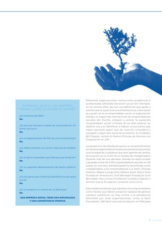 ENTONCES, ¿QUÉ ES UNA EMPRESA
SOCIAL? ¿CÓMO LA PODEMOS DEFINIR?
¿Es sinónimo de ONG?
No.
¿Se articula siempre a través de una fundación sin
ánimo de lucro?
No.
¿Es un departamento de RSC de una multinacional?
No.
¿Se refiere siempre a un centro especial de empleo?
No.
¿Es el típico empresario que efectúa una donación?
No.
¿Es un pequeño departamento del sector público?
No.
¿Es una pyme que invierte sus beneficios a una causa
social?
No.
¿Es un proyecto en manos de un filántropo?
No.
UNA EMPRESA SOCIAL TIENE UNA NATURALEZA
Y UNA CONSISTENCIA PROPIAS.
Diferentes organizaciones, instituciones académicas o
profesionales referentes del sector social han intentado,
en los últimos años, dar con una definición que ayude a
precisar qué es y qué no es una empresa social, o bien quién
es y quién no es un emprendedor social. La organización
Ashoka, la mayor red internacional de emprendedores
sociales del mundo, empezó a utilizar la expresión
“emprendedor social” a finales de los años setenta. Su
objetivo era y es identificar a líderes comunitarios que
hayan aportado algún tipo de solución innovadora y
escalable a algún reto social de su entorno. Su fundador,
Bill Drayton, recibió el Premio Príncipe de Asturias a la
Cooperación en 2011.
La perspectiva de Ashoka de qué es un emprendimiento
social pone mayor énfasis en la persona, pues busca promover
una sociedad de ciudadanos que sean agentes de cambio,
de acuerdo con su visión de un mundo de changemakers.
Durante más de tres décadas, Ashoka ha seleccionado
y apoyado a más de 3.300 emprendedores sociales en 90
países. En concreto, Ashoka España ha identificado como
changemakers a los emprendedores Luz Rello (Change
Dislexia), Miguel Luengo-Oroz (Malaria Spot), Narcís Vives
(Fundación Itinerarium), Vicki Bernadet (Fundación Vicki
Bernadet), Ana Urrutia (Fundación Cuidados Dignos) o
Antonio García (Fundación Lonxanet), entre otros.
Este modelo de Ashoka, que identifica a los emprendedores
como héroes que lideran proyectos capaces de generar
cambios sistémicos, es muy similar a la perspectiva
difundida por otras organizaciones, como la Skoll
Foundation. Jeff Skoll creó esta fundación en 1999 para
11
 