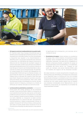 13
•	 El impacto social y/o medioambiental se puede medir.
En muchos casos, hay un grupo de personas que se
beneficia de la actividad de la empresa social en sí o del
resultado de su actividad. Existen muchas metodologías
y esquemas que ayudan a los emprendedores a
identificar bien a sus grupos de beneficiarios (directos
e indirectos). Los indicadores de impacto (outcome), a
diferencia de los indicadores de resultado (output), se
utilizan para medir el efecto que genera la actividad en
este grupo de beneficiarios (o en su entorno natural, en
caso de que el impacto sea medioambiental), es decir,
calculan el cambio que se está generando. Por ejemplo,
un output puede ser el número de trabajadores con
discapacidad intelectual que la empresa emplea, y el
porcentaje de mejora en su calidad de vida gracias al
trabajo sería el indicador de impacto. Está claro que
para medir impactos se requieren acciones y recursos,
tanto de tiempo como económicos. Pese a ello, todas
las empresas sociales consolidadas en su sector, las que
buscan crecer en impacto y contribuir a su misión, se
esfuerzan por realizar este ejercicio de forma anual.
•	 La innovación es prioritaria y constante. La innovación
forma parte del código genético de las empresas
sociales. Como afirma Porter (1990), la innovación es
una nueva forma de hacer las cosas que se comercializa.
A diferencia de la invención, la innovación es una idea
hecha realidad y posteriormente llevada a la práctica
con éxito. Además, la innovación se debe orientar
decididamente a la creación de valor. Actualmente,
muchos políticos y líderes empresariales utilizan la
palabra innovación de forma errónea y ahora parece
que todo el mundo puede hacer innovación. Es en el
mundo de las empresas sociales donde es más patente
el significado de la innovación y, en concreto, de la
innovación social.
•	 Ecosistema de apoyo. Existe siempre un ecosistema
de apoyo más o menos extenso. El ecosistema puede
englobar tanto entidades del sector público como
referentes inversores, una parte de la ciudadanía en
general, empresas privadas, programas de apoyo al
emprendimiento social (aceleradoras o incubadoras),
entidades del tercer sector, etc. Trabajar en red
suele ser siempre una pieza imprescindible para
los modelos de negocio de las empresas sociales.
De todas maneras, no existe actualmente en España una
forma jurídica que identifique y enmarque las condiciones
y los requisitos para la constitución de una entidad
denominada empresa (o sociedad) social (o de impacto
social). A continuación, analizaremos las diferentes formas
jurídicas por las cuales puede regirse hoy en España
una empresa considerada social. Básicamente, son la
fundación, la asociación, la cooperativa o la sociedad de
responsabilidad limitada1
.
1
Todas las formas jurídicas mencionadas pueden ser centros especiales de empleo.
 