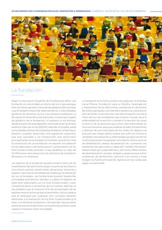 #BBVAmomentum
Según la Asociación Española de Fundaciones (AFE), una
fundación es una entidad sin ánimo de lucro que persigue
fines de interés general y tiene personalidad jurídica privada,
cuya finalidad fundacional debe beneficiar a colectividades
genéricas de personas, nunca a sus propios fundadores o a
los patronos (miembros del patronato, el principal órgano
de gobierno de la fundación), ni tampoco a sus familias.
Desde el punto de vista legislativo, las fundaciones de ámbito
estatal se rigen por la Ley 50/2002. Además, en España, varias
comunidades autónomas (Catalunya, Andalucía, el País Vasco,
Navarra…) pueden desarrollar una legislación específica,
que será aplicable a las fundaciones que desarrollen
principalmente sus actividades en el ámbito autonómico. Para
la constitución de una fundación, se requiere una dotación
inicial adecuada y suficiente para el cumplimiento de los
fines fundacionales previstos. La ley establece un valor de
30.000 euros como presunción de suficiencia de la dotación
(dineraria o no dineraria).
Los ingresos de la fundación pueden provenir tanto de los
rendimientos del patrimonio propio, la venta de acciones (u
otros títulos-valores), subvenciones, donaciones, herencias y
legados, como de las cantidades percibidas por la realización
de sus actividades. Las fundaciones pueden desarrollar
actividades económicas, siempre y cuando el objetivo de
estas esté relacionado con los fines fundacionales o sean
complementarias o accesorias de los mismos. Además, la
Ley establece que al menos el 70 % de los resultados de las
explotaciones económicas que se desarrollen y de los ingresos
que se obtengan por cualquier otro concepto deberán
destinarse a la realización de los fines fundacionales (y el
resto, a incrementar la dotación o las reservas). Hay que tener
presente que las fundaciones, como personas jurídicas, están
sujetas al Impuesto sobre Sociedades.
La fundación es la forma jurídica escogida por la empresa
social Pharos (Fundación para el Estudio, Investigación
y Tratamiento de las Adicciones), constituida en diciembre
de 2008 y declarada como benéfico-asistencial y sanitaria en
abril de 2009. La iniciativa de crear esta fundación vino de la
mano de sus tres fundadores, que vivieron muy de cerca la
enfermedad de la adicción y tomaron la decisión de poner
al servicio de las personas que sufrían esta enfermedad los
recursos necesarios para que pudieran acceder al tratamiento
y disfrutar de una vida digna de ser vivida. Su objetivo era
procurar que ningún adicto tuviese que sufrir sin conocer la
verdadera naturaleza de su enfermedad y proporcionarle los
medios para poder recuperarse. La fundación ofrece servicios
de rehabilitación, terapia, recuperación, etc. a personas con
problemas de adicciones, a través del “modelo Minnesota”
(desarrollado por y para adictos) y del Centro Mitos (centro
de desintoxicación privado, dirigido a personas que sufren
problemas de alcoholismo, adicción a la cocaína y otras
drogas). Su fuente principal de ingresos son las cuotas que
pagan sus pacientes.
La fundación
UN RECORRIDO POR 47 EMPRESAS SOCIALES: INSPIRACIÓN & APRENDIZAJE I CUANDO EL VALOR SOCIAL Y EL VALOR ECONÓMICO...
 