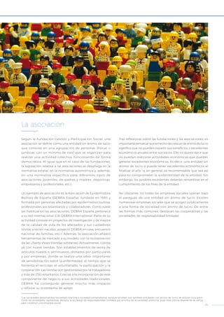 15
Según la Fundación Gestión y Participación Social, una
asociación se define como una entidad sin ánimo de lucro
que consiste en una agrupación de personas (físicas o
jurídicas, con un mínimo de tres) que se organizan para
realizar una actividad colectiva, funcionando de forma
democrática. Al igual que en el caso de las fundaciones,
la legislación relativa a las asociaciones se despliega en la
normativa estatal, en la normativa autonómica y, además,
en una normativa específica para diferentes tipos de
asociaciones (juveniles, de padres y madres, deportivas,
empresarios y profesionales, etc.).
Un ejemplo de asociación es la Asociación de Epidermolisis
Bullosa de España (DEBRA España), fundada en 1993 y
formada por personas afectadas por epidermolisis bullosa,
profesionales sociosanitarios y colaboradores. Como suele
ser habitual en las asociaciones, DEBRA España pertenece
a su red internacional, E.B. DEBRA International. Parte de su
actividad consiste en proyectos de investigación y de mejora
de la calidad de vida de los afectados y sus cuidadores
(visitas a recién nacidos, proyecto DEBRA en casa, encuentro
nacional de familias, etc.). Además, la asociación añadió
herramientas de mercado a su modelo, con la incorporación
de las charity shops (tiendas solidarias). Actualmente, cuenta
ya con nueve tiendas. Son establecimientos de venta de
artículos nuevos o seminuevos, donados por particulares
y por empresas, donde se realiza una labor importante
de sensibilización sobre la enfermedad, al tiempo que se
fomenta el reciclaje, el voluntariado, la participación y la
cooperación. Las tiendas son gestionadas por 14 trabajadores
y más de 250 voluntarios. Gracias a la incorporación de este
componente de negocio a sus actividades tradicionales,
DEBRA ha conseguido generar mucho más impacto
y reforzar su ecosistema de apoyo.
Tras reflexionar sobre las fundaciones y las asociaciones, es
importanteremarcarqueelhechodecarecerdeánimodelucro
significa que no pueden repartir sus beneficios o excedentes
económicos anuales entre sus socios. Ello no quiere decir que
no puedan realizarse actividades económicas que puedan
generar excedentes económicos. Es decir, una entidad sin
ánimo de lucro sí puede tener excedentes económicos al
finalizar el año –y, en general, es recomendable que sea así
para no comprometer la sostenibilidad de la entidad. Sin
embargo, los posibles excedentes deberán reinvertirse en el
cumplimiento de los fines de la entidad.
No obstante, no todas las empresas sociales operan bajo
el paraguas de una entidad sin ánimo de lucro. Existen
numerosas empresas sociales que se acogen jurídicamente
a una forma de sociedad con ánimo de lucro. De entre
las formas más comunes, destacan las cooperativas y las
sociedades de responsabilidad limitada2
.
La asociación
2
Las sociedades personalistas (sociedad colectiva o sociedad comanditaria), aunque también son también entidades con ánimo de lucro, se utilizan muy poco.
Entre las sociedades capitalistas, destaca la sociedad de responsabilidad limitada por encima de la sociedad anónima, pues esta última raramente se utiliza
para constituir una empresa social.
 