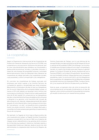 #BBVAmomentum
Según la Organización Internacional de las Cooperativas de
Producción Industrial, Artesanal y de Servicios (CICOPA), una
cooperativa es una asociación autónoma de personas que
se unen voluntariamente para satisfacer sus necesidades y
aspiraciones económicas, sociales y culturales comunes, a
través de una empresa de propiedad conjunta, controlada
democráticamente. Entre sus diferentes tipos, destacan las
cooperativas de trabajo asociado y las cooperativas sociales,
cuya propiedad y control corresponden a los trabajadores.
En concreto, las cooperativas de trabajo asociado son
empresas que están sujetas a los mismos factores de
competencia, gestión y rentabilidad que otras empresas.
Básicamente, se distinguen de ellas en que sus trabajadores
son los socios mayoritarios de la empresa (deben poseer, al
menos, el 51 % del capital y se necesitan como mínimo tres
socios para su constitución, ninguno de los cuales puede tener
más de 1/3 del capital). En consecuencia, los trabajadores
deciden conjuntamente las líneas estratégicas de la empresa
y designan a su gerente, a los miembros del consejo de
administración, etc. Además, independientemente del capital
poseído, el control democrático interno se basa en el principio
de “una persona = un voto”. Los beneficios de la cooperativa
tienen una doble vocación: retribuir el trabajo efectuado y
consolidar los fondos propios para garantizar la supervivencia
futura de la empresa.
Por ejemplo, La Fageda se inició bajo la figura jurídica de
una cooperativa de trabajo. La Fageda Societat Cooperativa
Catalana Limitada (SCCL) se creó en 1982 con el objetivo de
integrar social y laboralmente a las personas de la comarca
de la Garrotxa que padecen trastornos mentales severos y
discapacidad intelectual. Además, desde el punto de vista
administrativo, la cooperativa está inscrita en el Registro de
Centros Especiales de Trabajo, con lo cual disfruta de las
ventajas fiscales y sociales que prevé la Ley de Integración Social
y Laboral de Minusválidos (LISMI). Sin embargo, con los años,
a medida que el proyecto adquirió una mayor complejidad y
tamaño, se crearon dos fundaciones para mejorar la gestión
global: la Fundació Privada de Serveis Assistencials de la
Garrotxa (FPSAG) y la Fundació Privada Sentit. Actualmente,
son tres entidades jurídicas independientes que comparten
presidente y sede. Los socios de la SCCL son los trabajadores
de la cooperativa, los trabajadores de las diferentes entidades
que prestan servicios a la cooperativa (FPSAG, Fundació Sentit,
etc.) y los usuarios del Servicio Ocupacional y sus familias.
Este es, pues, un ejemplo claro de cómo la evolución de
una empresa social, enmarcada inicialmente en un tipo de
régimen, y de su entorno provocan la necesidad de incorporar
y/o ampliar la estructura con nuevas formas jurídicas.
La cooperativa
UN RECORRIDO POR 47 EMPRESAS SOCIALES: INSPIRACIÓN & APRENDIZAJE I CUANDO EL VALOR SOCIAL Y EL VALOR ECONÓMICO...
Obrador de la empresa social El Rosal SL
 