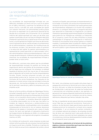 17
Las sociedades de responsabilidad limitada son, por
definición, entidades con ánimo de lucro cuyo fin es operar
en el tráfico mercantil y optimizar los beneficios de sus
socios. Una SL o una SRL son, pues, sociedades de capital
con carácter mercantil, con personalidad jurídica propia
(los socios no responden con su patrimonio personal de las
deudas de la sociedad, sino únicamente con la cantidad
máxima del capital aportado por cada uno de ellos), que
quedan constituidas una vez inscritas en el Registro Mercantil
(mediante la aportación de un capital social mínimo de 3.000
euros). La junta general es el órgano que toma las decisiones,
como la aprobación de las cuentas anuales, el nombramiento
de los administradores y auditores, las modificaciones de
los estatutos sociales y las decisiones sobre el aumento
o la reducción del capital. Su gestión administrativa y su
representación podrá ejercerlas un administrador único,
dos administradores (mancomunados/solidarios) o bien un
consejo de administración. A diferencia de las formas jurídicas
anteriores, las sociedades de responsabilidad limitada sí
pueden tener un socio único.
Por definición, a primera vista, parece que las sociedades
de responsabilidad limitada no podrían ser formas de
organización dentro del ámbito de las empresas sociales,
por los rasgos que las configuran. Sin embargo, la realidad
española es distinta y las SL son, hoy en día, un instrumento
para el desarrollo de la misión de muchos emprendedores
sociales. Existen muchas empresas sociales con una
personalidad jurídica de SL. Factores como la motivación
intrínseca de los socios fundadores, las cláusulas en los
estatutos, la misión social, el tipo de actividad, la toma de
decisiones, etc., de muchas entidades con la forma jurídica
de SL permiten caracterizar y definir la empresa como una
empresa social.
Esta es la forma jurídica utilizada por Bajoelagua Factory,
sociedad integrada dentro del Grupo init, que tiene como
objetivo el desarrollo de proyectos empresariales en el ámbito
marino, con un beneficio directo para el medio ambiente
marino y la sociedad. La empresa desarrolla proyectos
e iniciativas relacionados con el mar que, tras definir su
modelo de negocio, estructura y productos/servicios,
pasan a independizarse constituyéndose como sociedades
empresariales en forma de SL con un carácter altamente
diferencial de respeto e innovación por y para el medio
marino. Así nació, por ejemplo, el Laboratorio Submarino
de Envejecimiento de Bebidas en 2008 o la Underoceans
Marine Innovation, una ingeniería de proyectos innovadores
marinos, en 2013.
En el ámbito de la educación, varias empresas sociales que
utilizan la forma jurídica de una empresa mercantil generan
un impacto social claro y medible. Thinkids es un ejemplo de
ello. Su misión es actuar como catalizador del cambio cultural
necesario en España, para promover el emprendimiento en
la sociedad, inculcando una actitud de emprendimiento e
innovación en los niños y formando a las nuevas generaciones
de emprendedores, adaptados a un mundo más complejo y
dinámico. Lo consiguen ofreciendo un programa educativo
que desarrolla la creatividad, la imaginación y el talento
mediante el aprendizaje experimental basado en actividades
para potenciar las inteligencias múltiples y el desarrollo
de un proyecto a partir de una idea utilizando su propia
metodología 3i (imaginación, investigación e invención).
Thinkids es una empresa social porque genera un impacto
medible y cuantificable sobre la población infantil y juvenil;
además, da solución a una problemática que ningún agente
del sector público o gran empresa está resolviendo.
Por tanto, una empresa social puede articularse bajo el
paraguas de una forma con ánimo de lucro o bien sin ánimo
de lucro. Así pues, no todas las empresas sociales han de
ser fundaciones o asociaciones. Ni todas las fundaciones
o asociaciones son empresas sociales si, por ejemplo, su
generación de ingresos depende totalmente de donativos o
subvenciones, con lo cual no cumplirían uno de los criterios
definitorios relevantes que hemos indicado más arriba.
No hay un ingrediente secreto para el éxito de una empresa
social. Más que sus aspectos económicos, financieros o
jurídicos, los dos factores claves para la buena salud de una
empresa social son la motivación y la ilusión de su equipo
emprendedor. Y, en un entorno en cambio constante y
con complejos avances tecnológicos, las empresas sociales
han de tener una “salud de hierro” para poder afrontar los
cambios, construir una visión de futuro adaptada a las nuevas
circunstancias y continuar desbloqueando el cambio a través
de la innovación social constante.
Te animamos a adentrarte en la lectura de las próximas
páginas y estamos convencidos que lo que vas a leer no
te dejará indiferente. ¡Déjate seducir!
La sociedad
de responsabilidad limitada
Bajoelagua Factory en una de sus inmersiones.
 