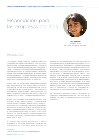 Las empresas sociales, al igual que cualquier empresa que
comienza o que quiere crecer, necesita financiación para
poder contratar a personal, invertir en equipos o financiar su
capital de trabajo, en especial los inventarios y las cuentas a
cobrar. La diferencia principal entre las empresas sociales y
las que buscan maximizar los beneficios de sus accionistas,
desde el punto de vista financiero, es que las primeras apenas
obtienen rentabilidad. Ello es debido a que, por definición, su
estructura de costes está diseñada para maximizar el retorno
social, con lo cual reduce su margen de beneficios.
En unos casos, ello sucede porque sus precios son más bajos
para poder beneficiar a los usuarios de sus productos o
servicios, que son una parte de la población que tiene un
problema social que no está cubierto y que, además, no
tendría acceso a su solución si fuera a precios de mercado. Este
sería el caso de una empresa social que proporciona servicios
de educación o de salud a muy bajo coste o incluso gratis.
En otros casos, la empresa social resuelve el problema por el
lado de los recursos, dando formación y empleo a personas
desfavorecidas, o comprando materias primas o productos y
servicios que son más caros pero cuyo consumo genera valor
social. Al tener recursos más caros, los márgenes de beneficio
para la empresa social quedan reducidos, en muchos casos,
al punto de equilibrio, en que la empresa ni gana ni pierde.
Dicho de otra manera, gran parte de las empresas sociales
ajustan sus precios o sus costes exclusivamente para cubrir
gastos. Y eso es todo.
En principio, esta situación es sostenible, ya que los
propietarios de la empresa social, es decir, sus accionistas
(normalmente, un emprendedor social) no exigen a la
empresa una rentabilidad financiera, si no que miden sus
resultados en función del retorno social que genera. Lo único
necesario es que la empresa cubra sus gastos para poder
continuar en funcionamiento. El problema –o, mejor dicho,
el “desafío”– surge cuando el emprendedor social necesita
fondos para poder crecer ya que, al no generarse un surplus,
no hay dinero en las reservas para poder invertir. Y una
situación similar se presenta cuando se pone en marcha la
empresa social, ya que es complicado buscar financiación
cuando se sabe desde el principio que no se va a ganar dinero.
A los bancos les parece demasiado arriesgado y no les “salen
los números”. Es el emprendedor social el que debe arriesgar
su patrimonio e invertir lo que tiene para poder arrancar.
Pero, ¿es posible poner en marcha una empresa social si
no se dispone de ningún patrimonio para poder arrancar?
En este capítulo, se revisan diferentes alternativas de
financiación para las empresas sociales, tanto en su fase de
arranque o de puesta en marcha, como para su crecimiento
o expansión.
Introducción
Luisa Alemany 1
Profesora titular
de ESADE Business School, URL
1
Dirección de contacto de la autora: <luisa.alemany@esade.edu>
Financiación para
las empresas sociales
#BBVAmomentumproject
UN RECORRIDO POR 47 EMPRESAS SOCIALES: INSPIRACIÓN & APRENDIZAJE I FINANCIACIÓN PARA EMPRESAS SOCIALES
 