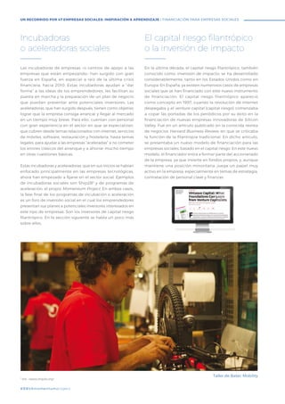 #BBVAmomentum
Las incubadoras de empresas –o centros de apoyo a las
empresas que están empezando– han surgido con gran
fuerza en España, en especial a raíz de la última crisis
financiera, hacia 2010. Estas incubadoras ayudan a “dar
forma” a las ideas de los emprendedores, les facilitan su
puesta en marcha y la preparación de un plan de negocio
que puedan presentar ante potenciales inversores. Las
aceleradoras, que han surgido después, tienen como objetivo
lograr que la empresa consiga arrancar y llegar al mercado
en un tiempo muy breve. Para ello, cuentan con personal
con gran experiencia en el sector en que se especializan,
que cubren desde temas relacionados con internet, servicios
de móviles, software, restauración y hostelería, hasta temas
legales, para ayudar a las empresas “aceleradas” a no cometer
los errores clásicos del arranque y a ahorrar mucho tiempo
en otras cuestiones básicas.
Estas incubadoras y aceleradoras, que en sus inicios se habían
enfocado principalmente en las empresas tecnológicas,
ahora han empezado a fijarse en el sector social. Ejemplos
de incubadoras sociales son Ship2B3
y de programas de
aceleración, el propio Momentum Project. En ambos casos,
la fase final de los programas de incubación o aceleración
es un foro de inversión social en el cual los emprendedores
presentan sus planes a potenciales inversores interesados en
este tipo de empresas. Son los inversores de capital riesgo
filantrópico. En la sección siguiente se habla un poco más
sobre ellos.
En la última década, el capital riesgo filantrópico, también
conocido como inversión de impacto, se ha desarrollado
considerablemente, tanto en los Estados Unidos como en
Europa. En España, ya existen numerosos casos de empresas
sociales que se han financiado con este nuevo instrumento
de financiación. El capital riesgo filantrópico apareció
como concepto en 1997, cuando la revolución de internet
despegaba y el venture capital (capital riesgo) comenzaba
a copar las portadas de los periódicos por su éxito en la
financiación de nuevas empresas innovadoras de Silicon
Valley. Fue en un artículo publicado en la conocida revista
de negocios Harvard Business Review, en que se criticaba
la función de la filantropía tradicional. En dicho artículo,
se presentaba un nuevo modelo de financiación para las
empresas sociales, basado en el capital riesgo. En este nuevo
modelo, el financiador entra a formar parte del accionariado
de la empresa, ya que invierte en fondos propios, y, aunque
mantiene una posición minoritaria, juega un papel muy
activo en la empresa, especialmente en temas de estrategia,
contratación de personal clave y finanzas.
Incubadoras
o aceleradoras sociales
El capital riesgo filantrópico
o la inversión de impacto
3
Vid. <www.ship2b.org>
#BBVAmomentumproject
UN RECORRIDO POR 47 EMPRESAS SOCIALES: INSPIRACIÓN & APRENDIZAJE I FINANCIACIÓN PARA EMPRESAS SOCIALES
Taller de Batec Mobility
 