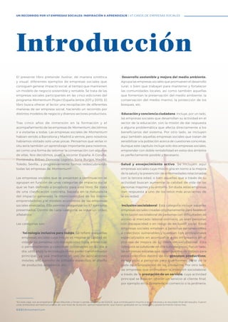 #BBVAmomentum
El presente libro pretende ilustrar, de manera sintética
y visual, diferentes ejemplos de empresas sociales que
consiguen generar impacto social, al tiempo que mantienen
un modelo de negocio sostenible y rentable. Se trata de las
empresas sociales participantes en las cinco ediciones del
programa Momentum Project España (entre 2011 y 2015). El
libro busca ofrecer al lector una recopilación de diferentes
maneras de ser empresa social, haciendo un recorrido por
distintos modelos de negocio y diversos sectores productivos.
Tras cinco años de inmersión en la formación y el
acompañamiento de las empresas de Momentum, decidimos
ir a visitarlas a todas. Las empresas sociales de Momentum
habían venido a Barcelona y Madrid a vernos, pero nosotros
habíamos visitado solo unas pocas. Pensamos que verlas in
situ sería también un aprendizaje importante para nosotros,
así como una forma de retomar la conversación con algunas
de ellas. Nos decidimos, pues, a recorrer España: A Coruña,
Pontevedra, Bilbao, Donostia, Logroño, Soria, Burgos, Madrid,
Toledo, Sevilla… y progresivamente fuimos redescubriendo
todas las empresas de Momentum4
.
Las empresas sociales que se presentan a continuación se
agrupan en función de unas categorías de impacto social
que se han definido a propósito para este libro. Se trata
de una clasificación concreta, basada en la naturaleza
del impacto generado, la intencionalidad de los líderes
emprendedores y el modelo económico de las empresas
sociales analizadas. Ello permite categorizar los 47 ejemplos
presentados. Dentro de cada categoría, se sigue un orden
alfabético.
Las categorías son:
• Tecnología inclusiva para tod@s. Se refiere a aquellas
empresas sociales cuya misión es mejorar la calidad de
vida de las personas con discapacidad física, intelectual
o pertenecientes a colectivos vulnerables en su día a
día, utilizando la tecnología como poder transformador
principal, ya sea mediante el uso de aplicaciones
móviles, el desarrollo de software específico, el diseño
de productos adaptados, etc.
• Desarrollo sostenible y mejora del medio ambiente.
Agrupa las empresas sociales que promueven el desarrollo
rural, o bien que trabajan para mantener y fortalecer
las comunidades locales, así como también aquellas
que fomentan la preservación del medio ambiente, la
conservación del medio marino, la protección de los
bosques, etc.
• Educación y conciencia ciudadana. Incluye, por un lado,
las empresas sociales que desarrollan su actividad en el
sector de la educación, con la misión de dar respuesta
a alguna problemática que afecta directamente a los
beneficiarios del sistema. Por otro lado, se incluyen
aquí también aquellas empresas sociales que tratan de
sensibilizar a la población acerca de cuestiones concretas.
Aunque este capítulo incluye solo dos empresas sociales,
emprender con doble rentabilidad en estos dos ámbitos
es perfectamente posible y necesario.
•	Salud y envejecimiento activo. Se incluyen aquí
empresas sociales cuya misión gira en torno a la mejora
de la salud y la prevención de enfermedades relacionadas
con la tercera edad, o bien aquellas que a través de su
actividad buscan aumentar la calidad de vida de las
personas mayores y su entorno. Sin duda, estas empresas
dan respuesta a uno de los retos más acuciantes de
la sociedad.
• Inclusión sociolaboral. Esta categoría incluye aquellas
empresas sociales creadas originariamente para favorecer
la inclusión sociolaboral de personas con dificultades de
acceso al mercado laboral ordinario, ya sean personas
con discapacidad o en riesgo de exclusión social. Estas
empresas sociales emplean a personas pertenecientes
a colectivos vulnerables y cuentan con profesionales
especializados en acompañar a los empleados en el
proceso de mejora de su inserción sociolaboral. Esta
categoría se subdivide en dos subcategorías. Por un lado,
las empresas sociales que crean puestos de trabajo para
estos colectivos dentro de los procesos productivos,
empleando a personas para que formen parte de la
cada de manipulación de los productos. Por otro lado,
las empresas que promueven la inserción sociolaboral
a través de la prestación de un servicio, cuya actividad
principal se basa en ofrecer un servicio al cliente final,
por ejemplo en la hostelería, el comercio o la jardinería.
Introducción
#BBVAmomentum
UN RECORRIDO POR 47 EMPRESAS SOCIALES: INSPIRACIÓN & APRENDIZAJE I 47 CASOS DE EMPRESAS SOCIALES
4
En este viaje, nos acompañaron Anais Meunier y Ferran Cuende, alumnos de ESADE, que contribuyeron mucho a las entrevistas y al resultado final del estudio. Fueron
unas entrevistas semiestructuradas de una hora de duración, aproximadamente, que fueron grabadas en su totalidad y posteriormente transcritas.
 