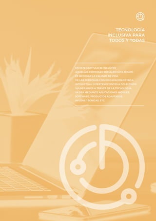 TECNOLOGÍA
INCLUSIVA PARA
TODOS Y TODAS
EN ESTE CAPÍTULO SE INCLUYEN
AQUELLAS EMPRESAS SOCIALES CUYA MISIÓN
ES MEJORAR LA CALIDAD DE VIDA
DE LAS PERSONAS CON DISCAPACIDAD FÍSICA,
INTELECTUAL O PERTENECIENTES A COLECTIVOS
VULNERABLES A TRAVÉS DE LA TECNOLOGÍA,
YA SEA MEDIANTE APLICACIONES MÓVILES,
SOFTWARE, PRODUCTOS ADAPTADOS,
AYUDAS TÉCNICAS, ETC.
 