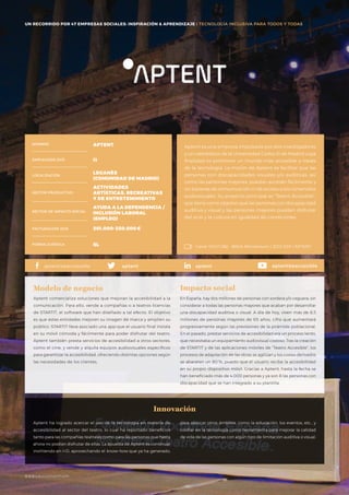 #BBVAmomentum
UN RECORRIDO POR 50 EMPRESAS SOCIALES: INSPIRACIÓN & APRENDIZAJE I PRESENTACIÓN
Aptent es una empresa impulsada por dos investigadores
y un catedrático de la Universidad Carlos III de Madrid cuya
finalidad es promover un mundo más accesible a través
de la tecnología. La misión de Aptent es facilitar que las
personas con discapacidades visuales y/o auditivas, así
como las personas mayores, puedan acceder fácilmente y
sin barreras de comunicación ni de acceso a los contenidos
audiovisuales. Su proyecto principal es “Teatro Accesible”,
que tiene como objetivo que las personas con discapacidad
auditiva y visual y las personas mayores puedan disfrutar
del ocio y la cultura en igualdad de condiciones.
NOMBRE
LOCALIZACIÓN
EMPLEADOS 2015
FORMA JURÍDICA
SECTOR PRODUCTIVO
SECTOR DE IMPACTO SOCIAL
FACTURACIÓN 2015
APTENT
11
LEGANÉS
(COMUNIDAD DE MADRID)
ACTIVIDADES
ARTÍSTICAS, RECREATIVAS
Y DE ENTRETENIMIENTO
AYUDA A LA DEPENDENCIA /
INCLUSIÓN LABORAL
(EMPLEO)
201.000-250.000€
SL
Aptent comercializa soluciones que mejoran la accesibilidad a la
comunicación. Para ello, vende a compañías o a teatros licencias
de STARTIT, el software que han diseñado a tal efecto. El objetivo
es que estas entidades mejoren su imagen de marca y amplíen su
público. STARTIT lleva asociado una app que el usuario final instala
en su móvil cómoda y fácilmente para poder disfrutar del teatro.
Aptent también presta servicios de accesibilidad a otros sectores,
como el cine, y vende y alquila equipos audiovisuales específicos
para garantizar la accesibilidad, ofreciendo distintas opciones según
las necesidades de los clientes.
Modelo de negocio
En España, hay dos millones de personas con sordera y/o ceguera, sin
considerar a todas las personas mayores que acaban por desarrollar
una discapacidad auditiva o visual. A día de hoy, viven más de 8,5
millones de personas mayores de 65 años, cifra que aumentará
progresivamente según las previsiones de la pirámide poblacional.
En el pasado, prestar servicios de accesibilidad era un proceso lento,
que necesitaba un equipamiento audiovisual costoso. Tras la creación
de STARTIT y de las aplicaciones móviles de “Teatro Accesible”, los
procesos de adaptación de las obras se agilizan y los costes derivados
se abaratan un 80 %, puesto que el usuario recibe la accesibilidad
en su propio dispositivo móvil. Gracias a Aptent, hasta la fecha se
han beneficiado más de 4.000 personas y ya son 8 las personas con
discapacidad que se han integrado a su plantilla.
Impacto social
Aptent ha logrado acercar el uso de la tecnología en materia de
accesibilidad al sector del teatro, lo cual ha reportado beneficios
tanto para las compañías teatrales como para las personas que hasta
ahora no podían disfrutar de ellas. La apuesta de Aptent es continuar
invirtiendo en I+D, aprovechando el know-how que ya ha generado,
Innovación
Canal YOUTUBE · BBVA Momentum / 2015 ESP / APTENT
aptentaptent.beaccessible aptentbeaccesibleaptent
para abarcar otros ámbitos, como la educación, los eventos, etc., y
confiar en la tecnología como herramienta para mejorar la calidad
de vida de las personas con algún tipo de limitación auditiva o visual.
UN RECORRIDO POR 47 EMPRESAS SOCIALES: INSPIRACIÓN & APRENDIZAJE I TECNOLOGÍA INCLUSIVA PARA TODOS Y TODAS
#BBVAmomentum
 