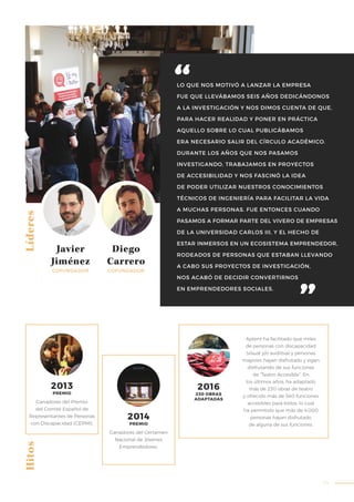 33
LO QUE NOS MOTIVÓ A LANZAR LA EMPRESA
FUE QUE LLEVÁBAMOS SEIS AÑOS DEDICÁNDONOS
A LA INVESTIGACIÓN Y NOS DIMOS CUENTA DE QUE,
PARA HACER REALIDAD Y PONER EN PRÁCTICA
AQUELLO SOBRE LO CUAL PUBLICÁBAMOS
ERA NECESARIO SALIR DEL CÍRCULO ACADÉMICO.
DURANTE LOS AÑOS QUE NOS PASAMOS
INVESTIGANDO, TRABAJAMOS EN PROYECTOS
DE ACCESIBILIDAD Y NOS FASCINÓ LA IDEA
DE PODER UTILIZAR NUESTROS CONOCIMIENTOS
TÉCNICOS DE INGENIERÍA PARA FACILITAR LA VIDA
A MUCHAS PERSONAS. FUE ENTONCES CUANDO
PASAMOS A FORMAR PARTE DEL VIVERO DE EMPRESAS
DE LA UNIVERSIDAD CARLOS III, Y EL HECHO DE
ESTAR INMERSOS EN UN ECOSISTEMA EMPRENDEDOR,
RODEADOS DE PERSONAS QUE ESTABAN LLEVANDO
A CABO SUS PROYECTOS DE INVESTIGACIÓN,
NOS ACABÓ DE DECIDIR CONVERTIRNOS
EN EMPRENDEDORES SOCIALES.
HitosLíderes
Javier
Jiménez
COFUNDADOR
Diego
Carrero
COFUNDADOR
Ganadores del Premio
del Comité Español de
Representantes de Personas
con Discapacidad (CERMI).
Aptent ha facilitado que miles
de personas con discapacidad
(visual y/o auditiva) y personas
mayores hayan disfrutado y sigan
disfrutando de sus funciones
de “Teatro Accesible”. En
los últimos años, ha adaptado
más de 230 obras de teatro
y ofrecido más de 540 funciones
accesibles para todos, lo cual
ha permitido que más de 4.000
personas hayan disfrutado
de alguna de sus funciones.
2016
Ganadores del Certamen
Nacional de Jóvenes
Emprendedores.
230 OBRAS
ADAPTADAS
2014
PREMIO
2013
PREMIO
 