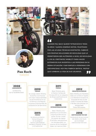 35
CUANDO PAU BACH QUEDÓ TETRAPLÉJICO TENÍA
18 AÑOS Y QUERÍA DISEÑAR MOTOS. FRUSTRADO
POR LAS AYUDAS TÉCNICAS EXISTENTES, FABRICÓ
SUS PROPIAS SOLUCIONES DE MOVILIDAD QUE LE
PERMITIERON SER AUTÓNOMO A NIVEL DE MOVILIDAD.
A LOS 28, CREÓ BATEC MOBILITY PARA HACER
EXTENSIVOS SUS INVENTOS A LAS PERSONAS EN SU
MISMA SITUACIÓN Y DAR EMPLEO A PERSONAS CON
DISCAPACIDAD. HOY PAU FABRICA BATECS, “MOTOS”
QUE CAMBIAN LA VIDA DE SUS USUARIOS.
Líder
Pau Bach
FUNDADOR
Se otorga a Batec Mobility
el premio a la empresa
con mayor responsabilidad
social empresarial en los
XI Premios a las Mejores
Iniciativas Empresariales de
la Diputación de Barcelona.
Se obtiene el Premio
“Somos Empresa”
en la categoría
“Somos Conciliadores”
del Banco Popular, El País
y la Cadena Ser.
Batec Mobility gana
el Premio Cambra de
Terrassa 2011 en la categoría
de Responsabilidad Social
Corporativa.
Batec Mobility está
presente en 16 mercados
y exporta el 65 % de sus
ventas. Se han creado
34 puestos de trabajo
(17 de ellos, para personas
con discapacidad). Los
usuarios de los handbikes
Batec son más de 2.000.
Batec Mobility y los handbikes
Batec son un éxito en España
y un referente en el sector de
las ayudas técnicas. Se han
creado 15 puestos de trabajo
(7 de ellos, para personas con
discapacidad).
Tienen 350 usuarios.
Certificación de las normas
ISO 9005 e ISO 13485
por la entidad
internacional TÜV SUD.
Hitos
Lanzamiento
de los handbikes Batec.
2008
LANZAMIENTO
2010
PREMIO
2011
PREMIO
2012
CREACIÓN DE EMPLEO
2015
PREMIO
2016
CERTIFICACIÓN TÜV SUD
2015
INTERNACIONALIZACIÓN
 
