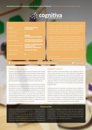 #BBVAmomentum
UN RECORRIDO POR 50 EMPRESAS SOCIALES: INSPIRACIÓN & APRENDIZAJE I PRESENTACIÓN
Cognitiva Unidad de Memoria trata de satisfacer
las demandas y las necesidades de una parte de la
población afectada por uno de los problemas de salud
más importantes a que se enfrenta nuestra sociedad: las
demencias y el deterioro cognitivo de las personas.
Nacida en 2010, la iniciativa de Cognitiva ofrece una
respuesta innovadora a estos problemas y constituye un
servicio pionero y referente en terapias de prevención y
ralentización del deterioro cognitivo y las demencias. Su
método utiliza terapias cognitivas no farmacológicas (TNF),
dirigidas a adultos y/o a personas mayores con deterioros
cognitivos asociados a la edad, con deterioro cognitivo leve
o con demencias en un estadio leve o moderado.
NOMBRE
LOCALIZACIÓN
EMPLEADOS 2015
FORMA JURÍDICA
SECTOR PRODUCTIVO
SECTOR DE IMPACTO SOCIAL
FACTURACIÓN 2015
COGNITIVA UNIDAD
DE MEMORIA
8
MADRID
(COMUNIDAD DE MADRID)
ACTIVIDADES SANITARIAS
Y DE SERVICIOS SOCIALES
AYUDA A LA DEPENDENCIA /
PARTICIPACIÓN /
CONCIENCIA CIUDADANA
351.000-400.000€
SL
Cognitiva ofrece terapias cognitivas no farmacológicas (TNF) a través
de sus unidades de memoria, unos centros de atención especializados
donde se presta atención sociosanitaria a través de un circuito
terapéutico propio, con diferentes espacios para la estimulación
cognitiva. Se ofrecen distintos programas en los centros, así como
servicios de estimulación a domicilio, atención a familiares, etc.
Cognitiva es una empresa sociosanitaria que opera bajo el modelo
de franquicias. Sus ingresos provienen tanto de las sesiones de
estimulación como de los cánones de entrada y de royalties de las
franquicias o de la venta de las licencias de Mementia. Sus clientes
son las personas con problemas de memoria y sus familias, así
como la Administración pública, que actúa como prescriptora. Las
claves principales del éxito de su modelo de negocio son un equipo
multidisciplinario de profesionales altamente cualificados, unas
tarifas de servicio muy accesibles y la atención integral que ofrece
tanto a la persona afectada como a su entorno.
Modelo de negocio
Según la Fundación Alzheimer España, cada 7 segundos surge un
nuevo caso de demencia en el mundo. Además, su prevalencia
aumenta de forma exponencial entre los 65 y los 85 años, y se
multiplica por dos cada cinco años, de modo que alcanza en torno
al 25 % de las personas mayores de 85 años en España. En 2050,
serán 100 millones los casos de personas afectadas por este mal.
En España, se estima que hay unos 600.000 casos de demencia
en la actualidad.
Cognitiva aporta una respuesta innovadora a estos problemas,
especialmente en su prevención, ofreciendo un servicio pionero y
referente en terapias de prevención y ralentización del deterioro
cognitivo y las demencias. La empresa se propone crear una red
estatal de unidades de memoria, que permita la detección precoz
de los casos más graves y el trabajo con las familias, con el objetivo
de prolongar la estancia en el domicilio de la persona afectada y
retrasar al máximo su institucionalización e incluso evitarla.
Impacto social
Innovación
Canal YOUTUBE
BBVA Momentum / 2015 ESP / COGNITIVA UNIDAD DE MEMORIA
cognitivaunidadmemoria.com CognitivUnidadDeMemoria CognitivaUM
UN RECORRIDO POR 47 EMPRESAS SOCIALES: INSPIRACIÓN & APRENDIZAJE I TECNOLOGÍA INCLUSIVA PARA TODOS Y TODAS
Cognitiva ha tenido siempre presente que las claves para mejorar
la calidad de vida de las personas con deterioro cognitivo están en
la innovación y en la tecnología. Su apuesta por la innovación se
traduce en nuevas herramientas para trabajar con sus usuarios, como
Mementia, una plataforma tecnológica de estimulación por ordenador.
Se trata de un entorno digital dinámico, creado mediante HTML5, que
funciona en todos los dispositivos, ya sean tabletas, ordenadores, etc.
La plataforma consta de un catálogo de más de 4.000 actividades,
que se renuevan continuamente con nuevas ideas que mejoran los
entrenamientos personalizados que se ofrecen en los centros. Para
la estimulación cognitiva, es vital adaptar la actividad al nivel del
usuario, y es necesario asegurarse constantemente de que la carga
de trabajo es la adecuada para cada persona.
#BBVAmomentum
 
