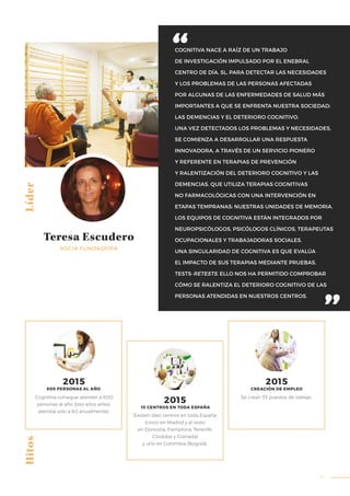 37
COGNITIVA NACE A RAÍZ DE UN TRABAJO
DE INVESTIGACIÓN IMPULSADO POR EL ENEBRAL
CENTRO DE DÍA, SL, PARA DETECTAR LAS NECESIDADES
Y LOS PROBLEMAS DE LAS PERSONAS AFECTADAS
POR ALGUNAS DE LAS ENFERMEDADES DE SALUD MÁS
IMPORTANTES A QUE SE ENFRENTA NUESTRA SOCIEDAD:
LAS DEMENCIAS Y EL DETERIORO COGNITIVO.
UNA VEZ DETECTADOS LOS PROBLEMAS Y NECESIDADES,
SE COMIENZA A DESARROLLAR UNA RESPUESTA
INNOVADORA, A TRAVÉS DE UN SERVICIO PIONERO
Y REFERENTE EN TERAPIAS DE PREVENCIÓN
Y RALENTIZACIÓN DEL DETERIORO COGNITIVO Y LAS
DEMENCIAS, QUE UTILIZA TERAPIAS COGNITIVAS
NO FARMACOLÓGICAS CON UNA INTERVENCIÓN EN
ETAPAS TEMPRANAS: NUESTRAS UNIDADES DE MEMORIA.
LOS EQUIPOS DE COGNITIVA ESTÁN INTEGRADOS POR
NEUROPSICÓLOGOS, PSICÓLOGOS CLÍNICOS, TERAPEUTAS
OCUPACIONALES Y TRABAJADORAS SOCIALES.
UNA SINGULARIDAD DE COGNITIVA ES QUE EVALÚA
EL IMPACTO DE SUS TERAPIAS MEDIANTE PRUEBAS,
TESTS-RETESTS. ELLO NOS HA PERMITIDO COMPROBAR
CÓMO SE RALENTIZA EL DETERIORO COGNITIVO DE LAS
PERSONAS ATENDIDAS EN NUESTROS CENTROS.
HitosLíder
Teresa Escudero
SOCIA FUNDADORA
Cognitiva consigue atender a 600
personas al año (tres años antes,
atendía solo a 60 anualmente).
Existen diez centros en toda España
(cinco en Madrid y el resto
en Donostia, Pamplona, Tenerife,
Córdoba y Granada)
y uno en Colombia (Bogotá).
Se crean 35 puestos de trabajo.
2015
600 PERSONAS AL AÑO
2015
10 CENTROS EN TODA ESPAÑA
2015
CREACIÓN DE EMPLEO
 