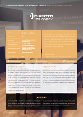 #BBVAmomentum
UN RECORRIDO POR 50 EMPRESAS SOCIALES: INSPIRACIÓN & APRENDIZAJE I PRESENTACIÓN
Directo Telmark es una empresa constituida en 2012
como un call center de última generación. Los servicios
que ofrece actualmente se centran en la emisión de
llamadas, concretamente en cinco líneas de negocio:
venta directa, verificación de la venta, concertación
de citas a pymes, formación y desarrollo, encuestas y
sondeos. Estos servicios se ofrecen actualmente tanto a
pymes como a grandes empresas.
El modelo de negocio de Directo Telmark se centra en la oferta
de servicios de call center y contact center de última generación
en Alcalá de Guadaira (Sevilla), donde centralizan todo tipo de
gestiones para optimizar los recursos y los costes operativos de
terceros. La empresa cuenta con un call center aliado estratégico en
Tánger (Marruecos), que le ayuda a gestionar los picos de demanda;
además, a mediados de 2016, ha abierto una nueva sede en Sevilla
con una capacidad para 160 trabajadores. Sus clientes potenciales
son empresas que requieren externalizar los servicios de atención
telefónica. Un factor muy atractivo de la compañía es que ofrece
cobertura tanto a grandes empresas como a pymes. Su organización
y estructura le permiten competir en costes con otros gigantes del
mercado, de forma que puede proporcionar un servicio excelente
a empresas de distintos tamaños.
Modelo de negocio
El equipo de Directo Telmark está formado por personas con
discapacidad y de otros colectivos en riesgo de exclusión social.
Uno de los objetivos principales de Directo Telmark es fomentar el
desarrollo de las personas en situación de exclusión social a través de
la inserción laboral, mejorando así su situación personal y profesional.
La empresa forma a sus empleados en telemarketing para reforzar
su autosuficiencia económica y laboral, al tiempo que demuestra a la
sociedad que las empresas más comprometidas con los problemas
de su entorno también pueden garantizar la misma viabilidad
y rentabilidad.
Impacto social
Innovación
NOMBRE DIRECTO TELMARK
EMPLEADOS 2015 45
LOCALIZACIÓN
ALCALÁ DE GUADAIRA
(ANDALUCÍA)
SECTOR PRODUCTIVO
INFORMACIÓN
Y COMUNICACIONES
SECTOR DE IMPACTO SOCIAL
INCLUSIÓN LABORAL
(EMPLEO) / INCLUSIÓN
SOCIO-LABORAL
FACTURACIÓN 2015 401.000-450.000€
FORMA JURÍDICA SL
directotelmarkDirectoTelmarkdirectotelmark.es
Canal YOUTUBE
BBVA Momentum / 2015 ESP / DIRECTO TELMARK
UN RECORRIDO POR 47 EMPRESAS SOCIALES: INSPIRACIÓN & APRENDIZAJE I TECNOLOGÍA INCLUSIVA PARA TODOS Y TODAS
Directo Telmark garantiza la excelencia de sus servicios a través de
la innovación, la tecnología y la calidad como herramienta básica
para la satisfacción del cliente. El software y la plataforma Moodle
que está desarrollando le permitirá ampliar su impacto social y
proporcionar las mismas oportunidades laborales a personas que,
por sus condiciones especiales, no puedan acudir a la sede. En este
sentido, está estudiando la posibilidad de suscribir convenios con
ayuntamientos, diputaciones o cooperativas, en vez de llevar a cabo
un crecimiento masivo, localizado en un sitio concreto.
#BBVAmomentum
 